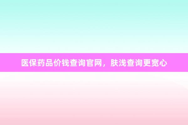 医保药品价钱查询官网，肤浅查询更宽心